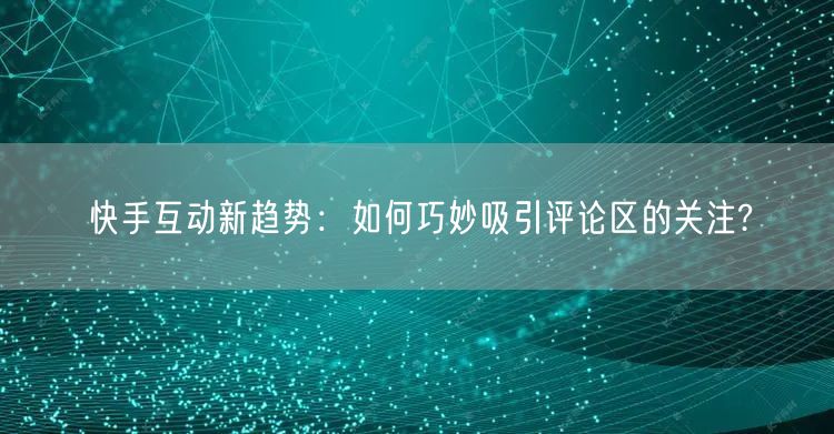 快手互动新趋势：如何巧妙吸引评论区的关注?