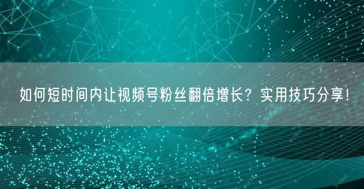 如何短时间内让视频号粉丝翻倍增长？实用技巧分享！