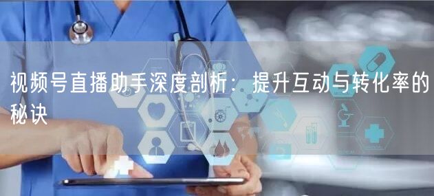 视频号直播助手深度剖析：提升互动与转化率的秘诀